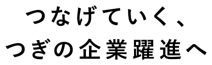 つなげていく、つぎの企業躍進へ