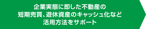 企業実態に即した不動産の短期売買、遊休資産のキャッシュ化など活用方法をサポート